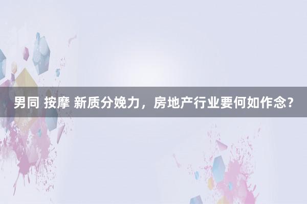 男同 按摩 新质分娩力，房地产行业要何如作念？