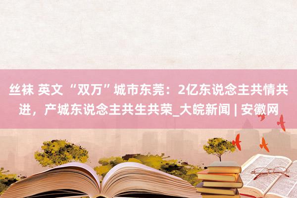 丝袜 英文 “双万”城市东莞：2亿东说念主共情共进，产城东说念主共生共荣_大皖新闻 | 安徽网