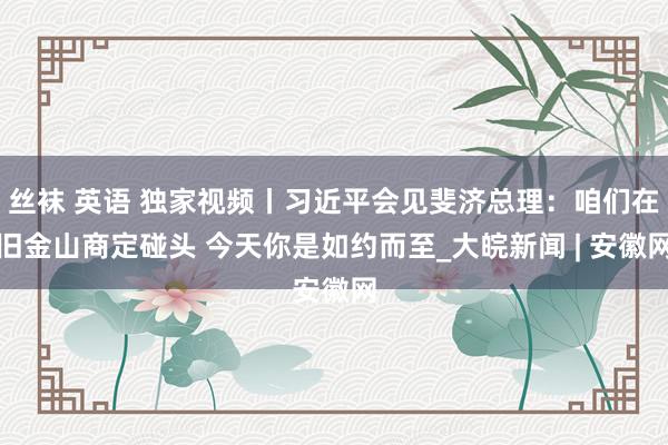 丝袜 英语 独家视频丨习近平会见斐济总理：咱们在旧金山商定碰头 今天你是如约而至_大皖新闻 | 安徽网