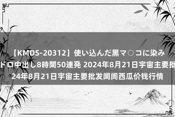 【KMDS-20312】使い込んだ黒マ○コに染み渡る息子の精液ドロドロ中出し8時間50連発 2024年8月21日宇宙主要批发阛阓西瓜价钱行情