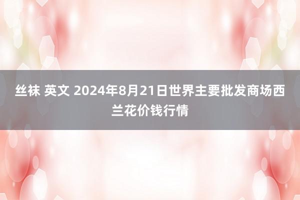 丝袜 英文 2024年8月21日世界主要批发商场西兰花价钱行情