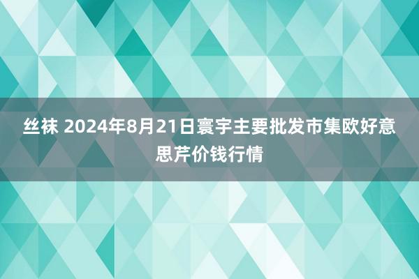 丝袜 2024年8月21日寰宇主要批发市集欧好意思芹价钱行情