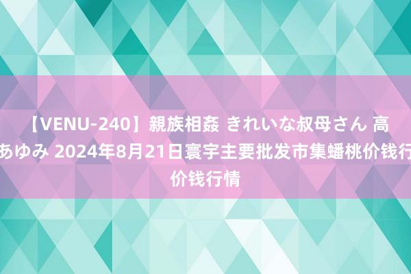 【VENU-240】親族相姦 きれいな叔母さん 高梨あゆみ 2024年8月21日寰宇主要批发市集蟠桃价钱行情