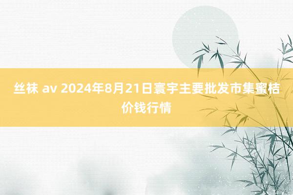 丝袜 av 2024年8月21日寰宇主要批发市集蜜桔价钱行情