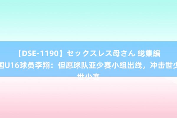 【DSE-1190】セックスレス母さん 総集編 中国U16球员李翔：但愿球队亚少赛小组出线，冲击世少赛