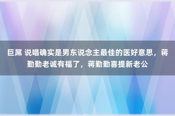 巨屌 说唱确实是男东说念主最佳的医好意思，蒋勤勤老诚有福了，蒋勤勤喜提新老公