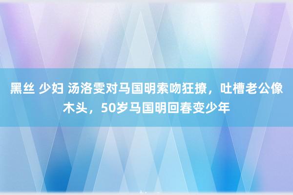 黑丝 少妇 汤洛雯对马国明索吻狂撩，吐槽老公像木头，50岁马国明回春变少年