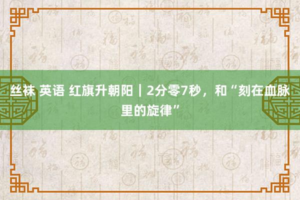 丝袜 英语 红旗升朝阳｜2分零7秒，和“刻在血脉里的旋律”