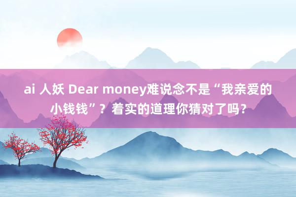 ai 人妖 Dear money难说念不是“我亲爱的小钱钱”？着实的道理你猜对了吗？