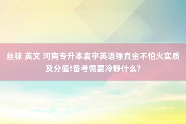 丝袜 英文 河南专升本寰宇英语锤真金不怕火实质及分值!备考需要冷静什么?