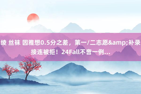 绫 丝袜 因雅想0.5分之差，第一/二志愿&补录接连被拒！24Fall不啻一例...