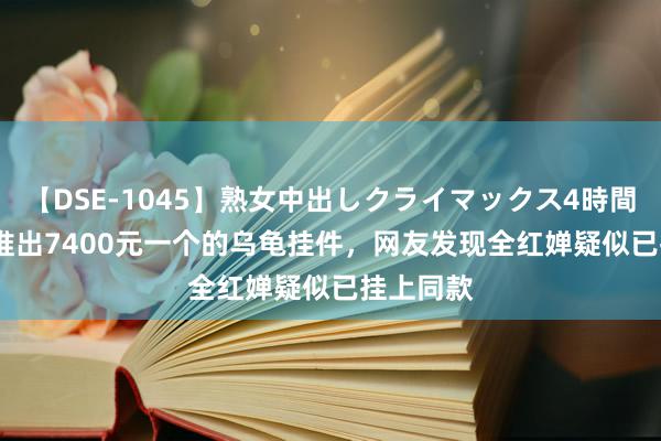 【DSE-1045】熟女中出しクライマックス4時間 4 LV刚推出7400元一个的乌龟挂件，网友发现全红婵疑似已挂上同款