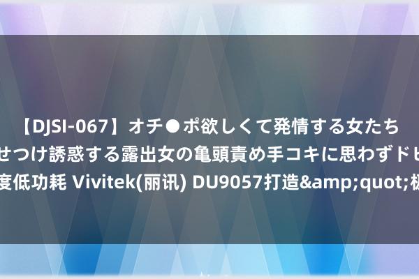 【DJSI-067】オチ●ポ欲しくて発情する女たち ところ構わずオマ●コを見せつけ誘惑する露出女の亀頭責め手コキに思わずドピュ！！ 高亮度低功耗 Vivitek(丽讯) DU9057打造&quot;极致反差&quot;高价值投影机