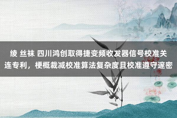 绫 丝袜 四川鸿创取得捷变频收发器信号校准关连专利，梗概裁减校准算法复杂度且校准遵守邃密