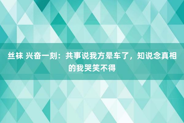 丝袜 兴奋一刻：共事说我方晕车了，知说念真相的我哭笑不得