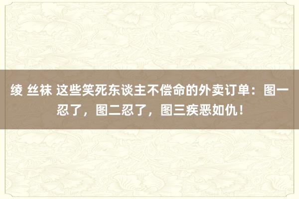 绫 丝袜 这些笑死东谈主不偿命的外卖订单：图一忍了，图二忍了，图三疾恶如仇！