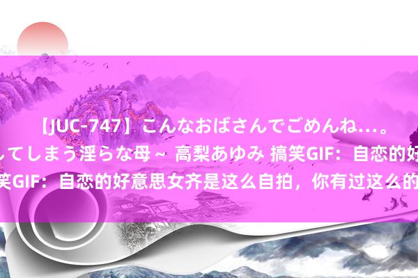 【JUC-747】こんなおばさんでごめんね…。～童貞チ○ポに発情してしまう淫らな母～ 高梨あゆみ 搞笑GIF：自恋的好意思女齐是这么自拍，你有过这么的操作吗？