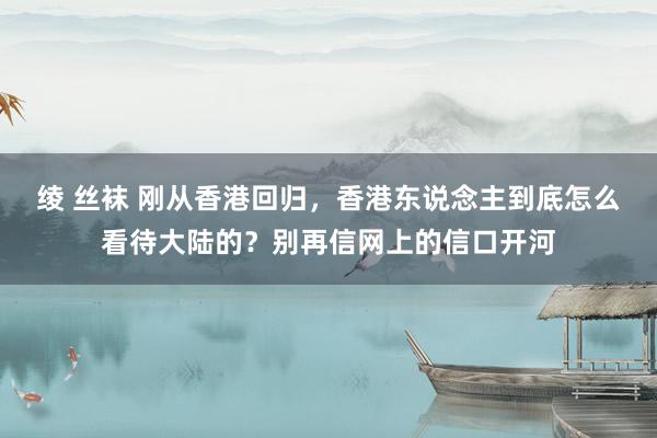 绫 丝袜 刚从香港回归，香港东说念主到底怎么看待大陆的？别再信网上的信口开河