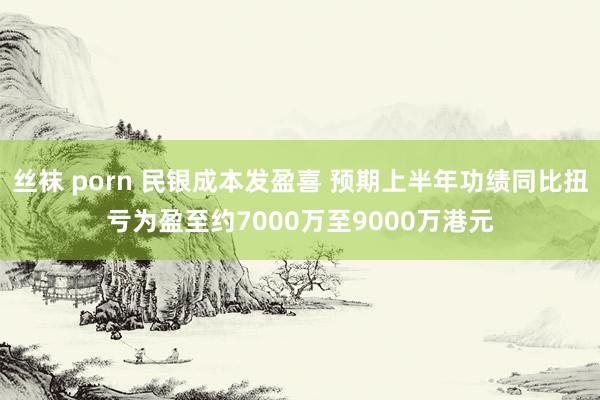 丝袜 porn 民银成本发盈喜 预期上半年功绩同比扭亏为盈至约7000万至9000万港元