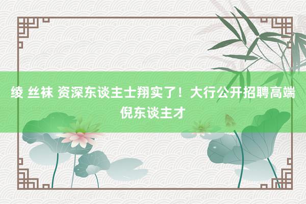 绫 丝袜 资深东谈主士翔实了！大行公开招聘高端倪东谈主才