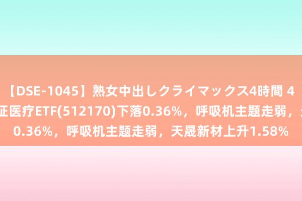 【DSE-1045】熟女中出しクライマックス4時間 4 ETF最前方 | 华宝中证医疗ETF(512170)下落0.36%，呼吸机主题走弱，天晟新材上升1.58%