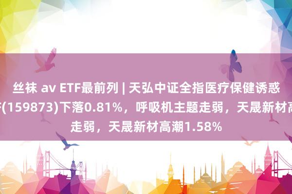 丝袜 av ETF最前列 | 天弘中证全指医疗保健诱惑与做事ETF(159873)下落0.81%，呼吸机主题走弱，天晟新材高潮1.58%