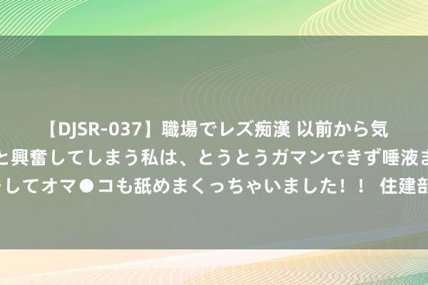 【DJSR-037】職場でレズ痴漢 以前から気になるあの娘を見つけると興奮してしまう私は、とうとうガマンできず唾液まみれでディープキスをしてオマ●コも舐めまくっちゃいました！！ 住建部：摈弃2023年底我国城镇东谈主均住房建筑面积超40昔时米