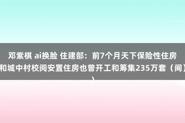 邓紫棋 ai换脸 住建部：前7个月天下保险性住房和城中村校阅安置住房也曾开工和筹集235万套（间）