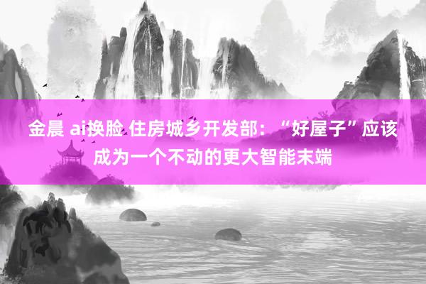 金晨 ai换脸 住房城乡开发部：“好屋子”应该成为一个不动的更大智能末端