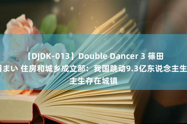 【DJDK-013】Double Dancer 3 篠田ゆう 三浦まい 住房和城乡成立部：我国跳动9.3亿东说念主生存在城镇