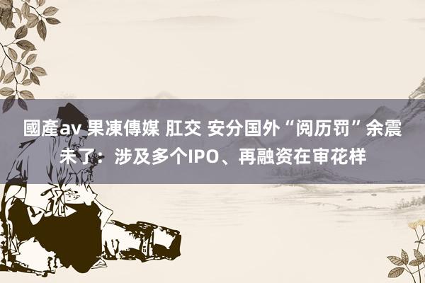 國產av 果凍傳媒 肛交 安分国外“阅历罚”余震未了：涉及多个IPO、再融资在审花样