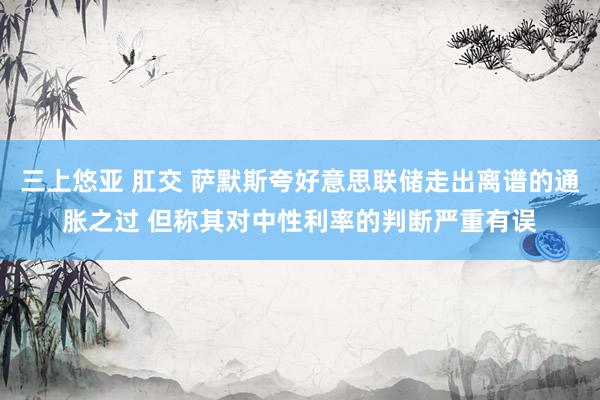 三上悠亚 肛交 萨默斯夸好意思联储走出离谱的通胀之过 但称其对中性利率的判断严重有误