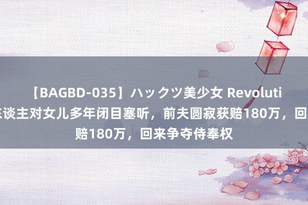 【BAGBD-035】ハックツ美少女 Revolution Rino 女东谈主对女儿多年闭目塞听，前夫圆寂获赔180万，回来争夺侍奉权