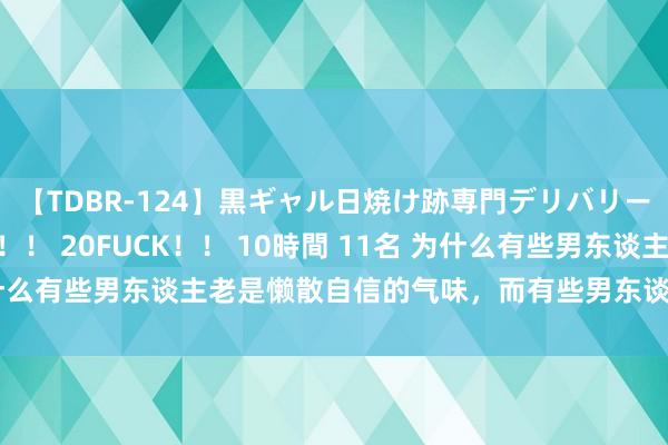 【TDBR-124】黒ギャル日焼け跡専門デリバリーヘルス チョーベスト！！ 20FUCK！！ 10時間 11名 为什么有些男东谈主老是懒散自信的气味，而有些男东谈主却不是呢？