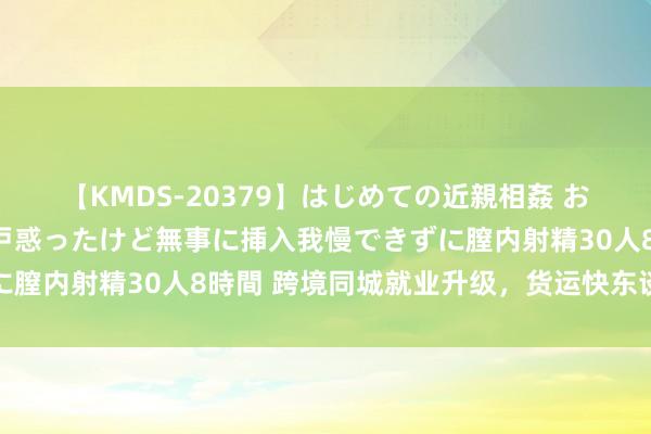 【KMDS-20379】はじめての近親相姦 おばさんの誘いに最初は戸惑ったけど無事に挿入我慢できずに膣内射精30人8時間 跨境同城就业升级，货运快东谈主一步