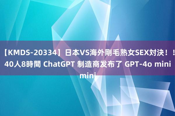 【KMDS-20334】日本VS海外剛毛熟女SEX対決！！40人8時間 ChatGPT 制造商发布了 GPT-4o mini