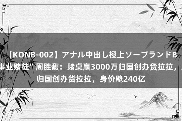 【KONB-002】アナル中出し極上ソープランドBEST4時間 “事业赌徒”周胜馥：赌桌赢3000万归国创办货拉拉，身价飚240亿