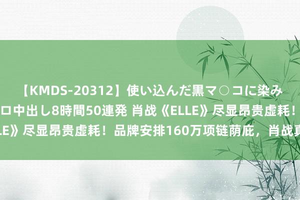 【KMDS-20312】使い込んだ黒マ○コに染み渡る息子の精液ドロドロ中出し8時間50連発 肖战《ELLE》尽显昂贵虚耗！品牌安排160万项链荫庇，肖战真顶流