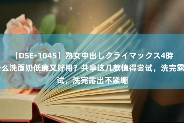 【DSE-1045】熟女中出しクライマックス4時間 4 有什么洗面奶低廉又好用？共享这几款值得尝试，洗完露出不紧绷