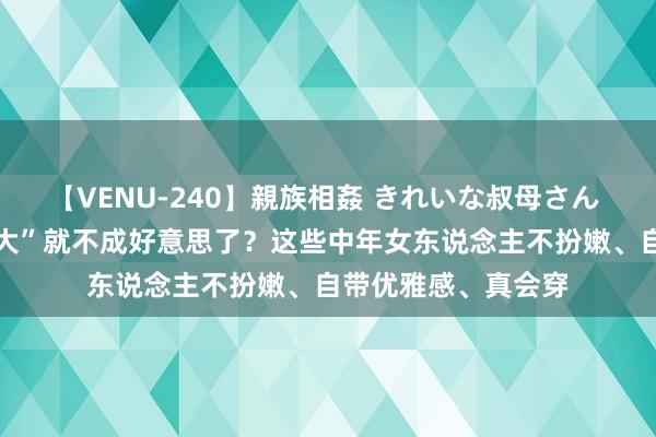 【VENU-240】親族相姦 きれいな叔母さん 高梨あゆみ “年岁大”就不成好意思了？这些中年女东说念主不扮嫩、自带优雅感、真会穿