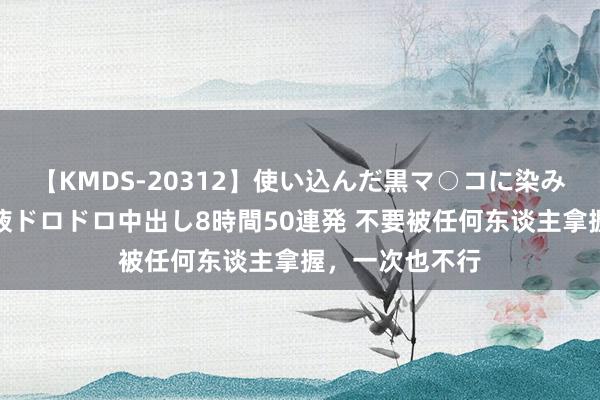 【KMDS-20312】使い込んだ黒マ○コに染み渡る息子の精液ドロドロ中出し8時間50連発 不要被任何东谈主拿握，一次也不行