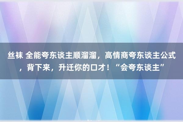 丝袜 全能夸东谈主顺溜溜，高情商夸东谈主公式，背下来，升迁你的口才！“会夸东谈主”