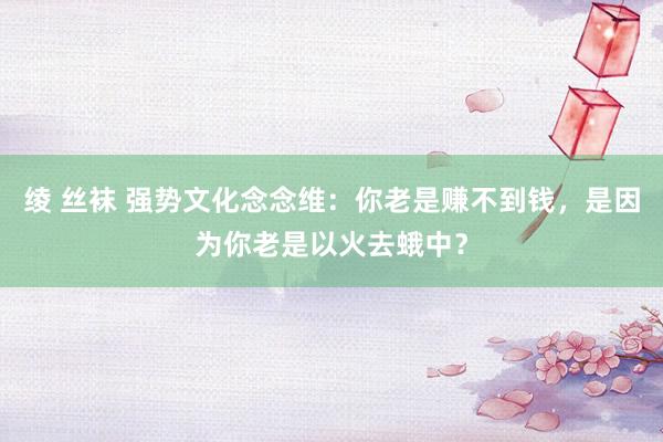 绫 丝袜 强势文化念念维：你老是赚不到钱，是因为你老是以火去蛾中？