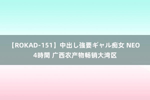 【ROKAD-151】中出し強要ギャル痴女 NEO 4時間 广西农产物畅销大湾区